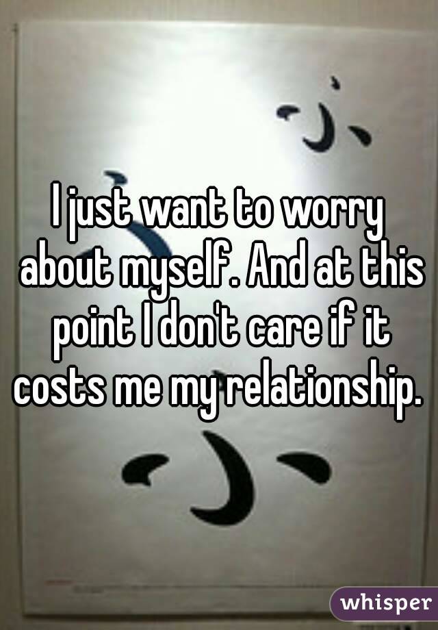I just want to worry about myself. And at this point I don't care if it costs me my relationship. 