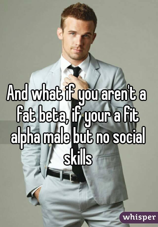 And what if you aren't a fat beta, if your a fit alpha male but no social skills
