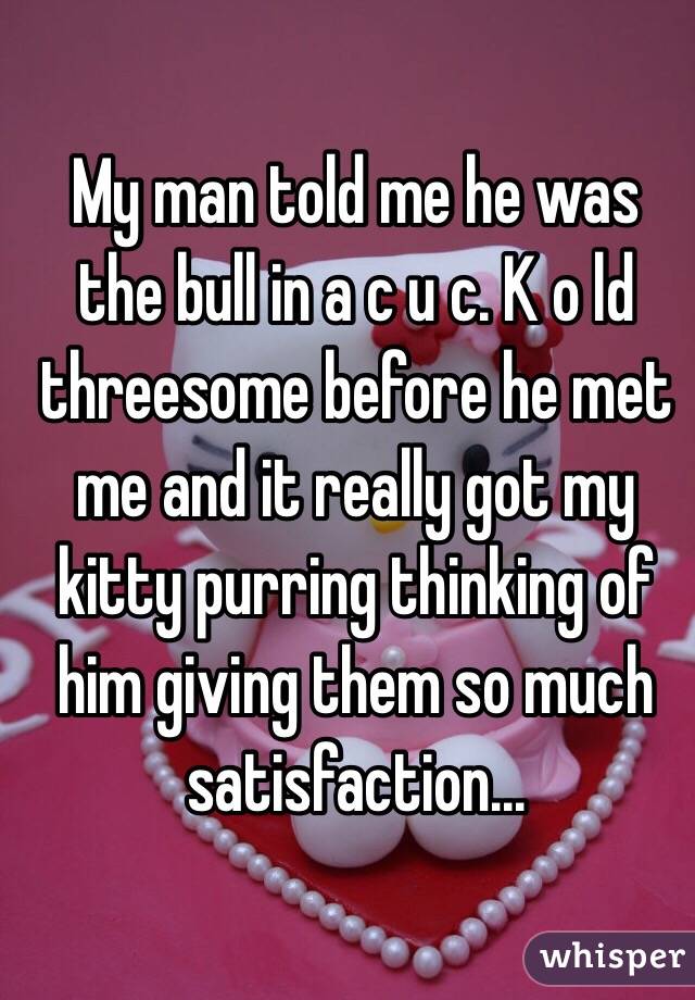 My man told me he was the bull in a c u c. K o ld threesome before he met me and it really got my kitty purring thinking of him giving them so much satisfaction...