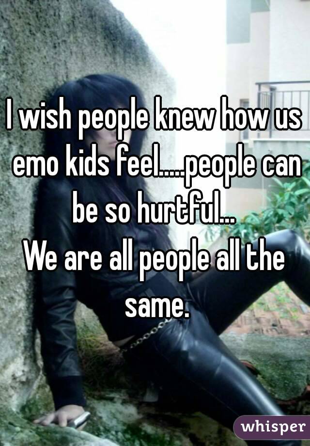 I wish people knew how us emo kids feel.....people can be so hurtful... 
We are all people all the same.