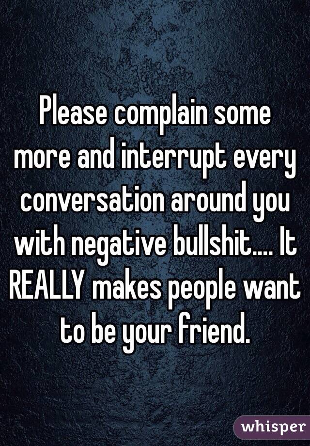 Please complain some more and interrupt every conversation around you with negative bullshit.... It REALLY makes people want to be your friend. 