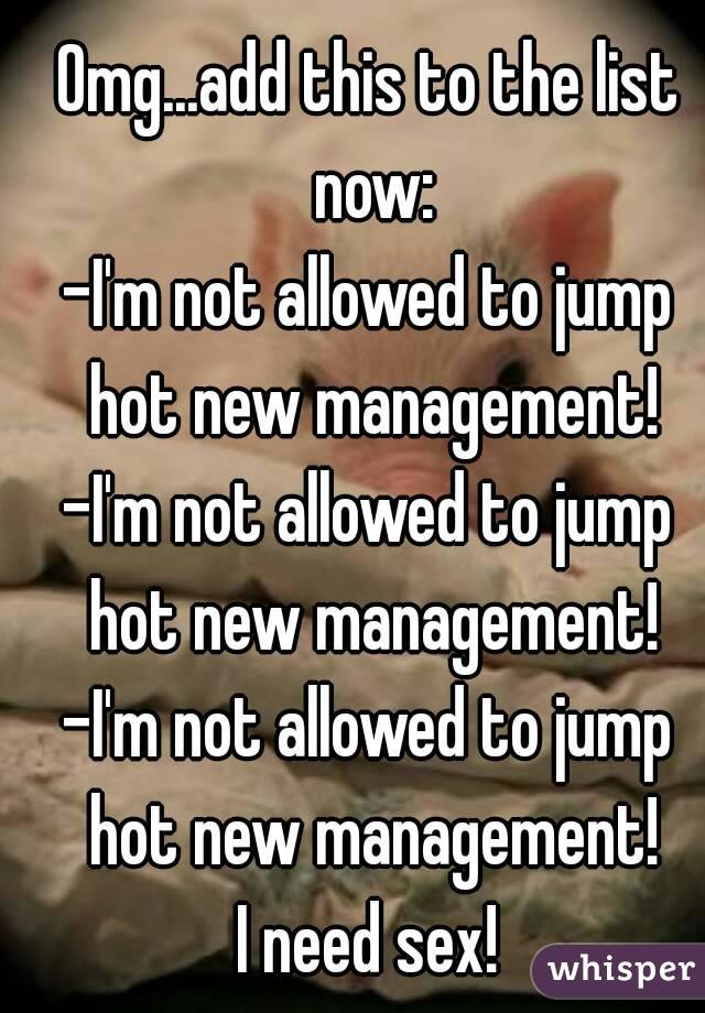 Omg...add this to the list now:
-I'm not allowed to jump hot new management!
-I'm not allowed to jump hot new management!
-I'm not allowed to jump hot new management!
I need sex!