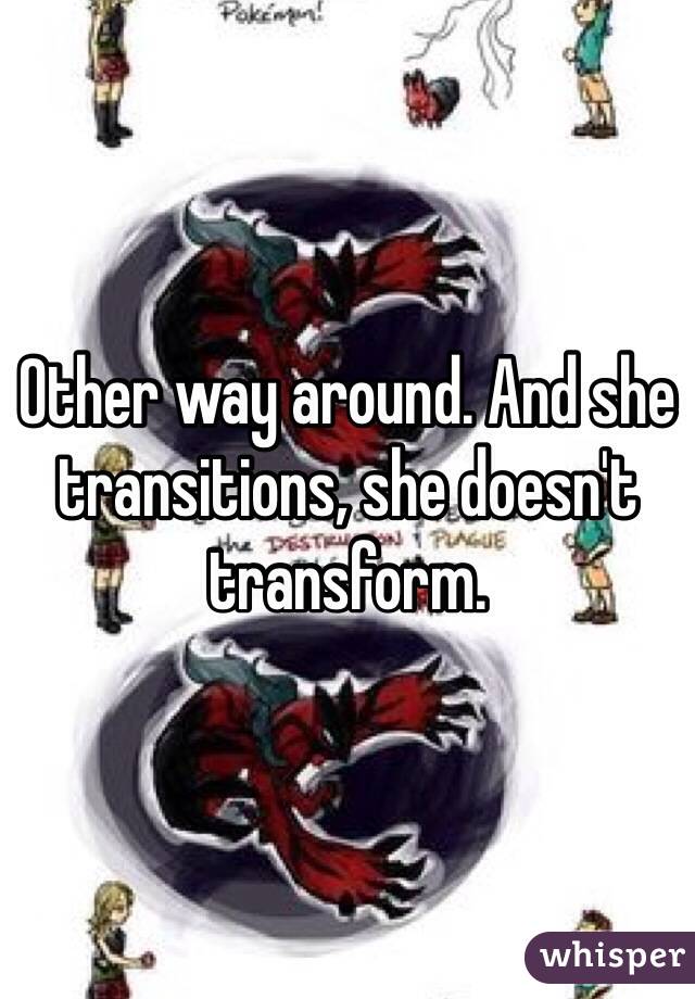Other way around. And she transitions, she doesn't transform.