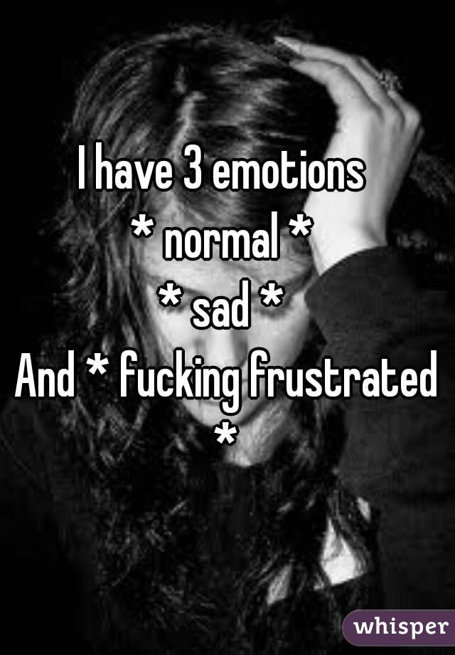 I have 3 emotions 
* normal * 
* sad * 
And * fucking frustrated * 