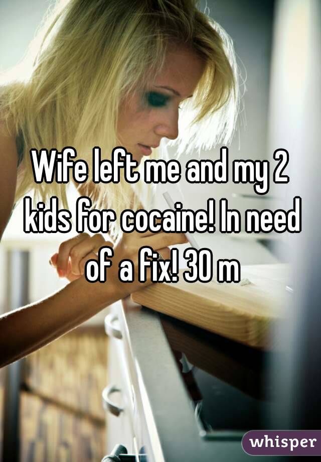 Wife left me and my 2 kids for cocaine! In need of a fix! 30 m
