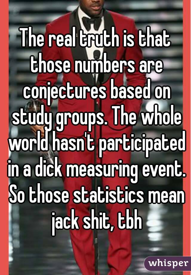 The real truth is that those numbers are conjectures based on study groups. The whole world hasn't participated in a dick measuring event. So those statistics mean jack shit, tbh