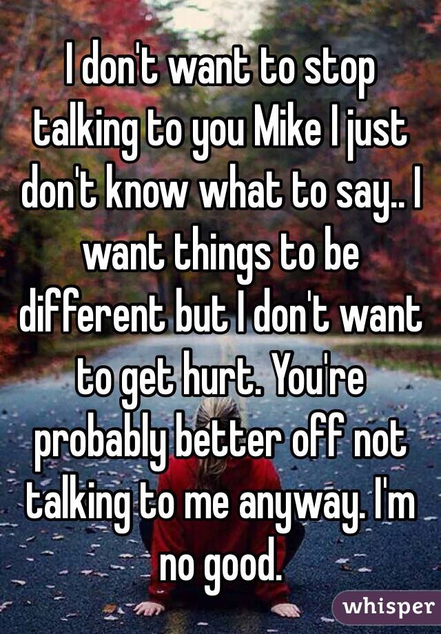 I don't want to stop talking to you Mike I just don't know what to say.. I want things to be different but I don't want to get hurt. You're probably better off not talking to me anyway. I'm no good. 