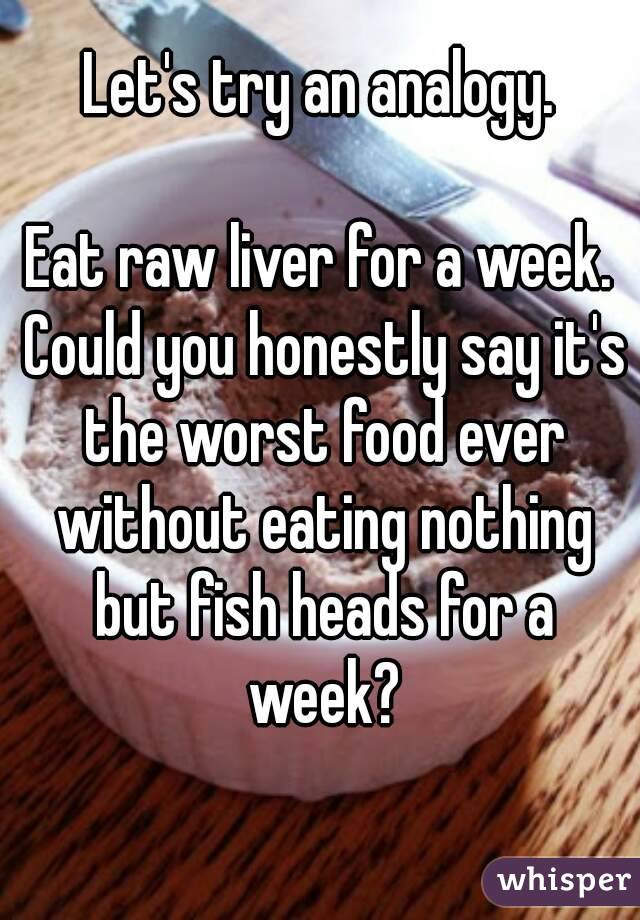 Let's try an analogy.

Eat raw liver for a week. Could you honestly say it's the worst food ever without eating nothing but fish heads for a week?