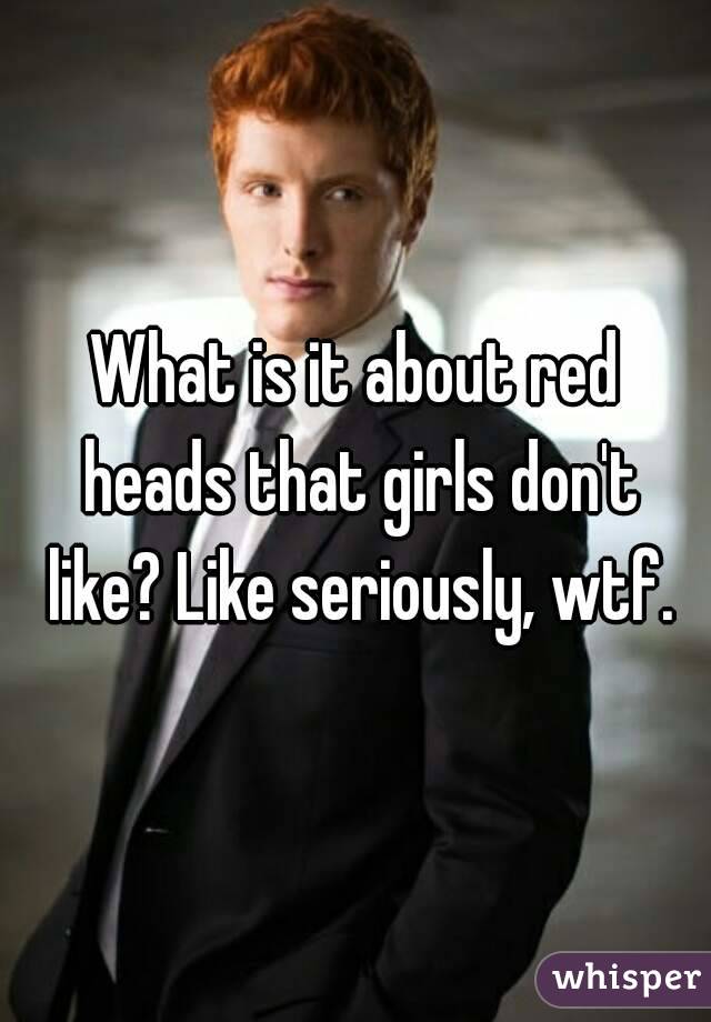 What is it about red heads that girls don't like? Like seriously, wtf.