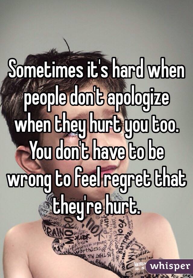 Sometimes it's hard when people don't apologize when they hurt you too. You don't have to be wrong to feel regret that they're hurt.