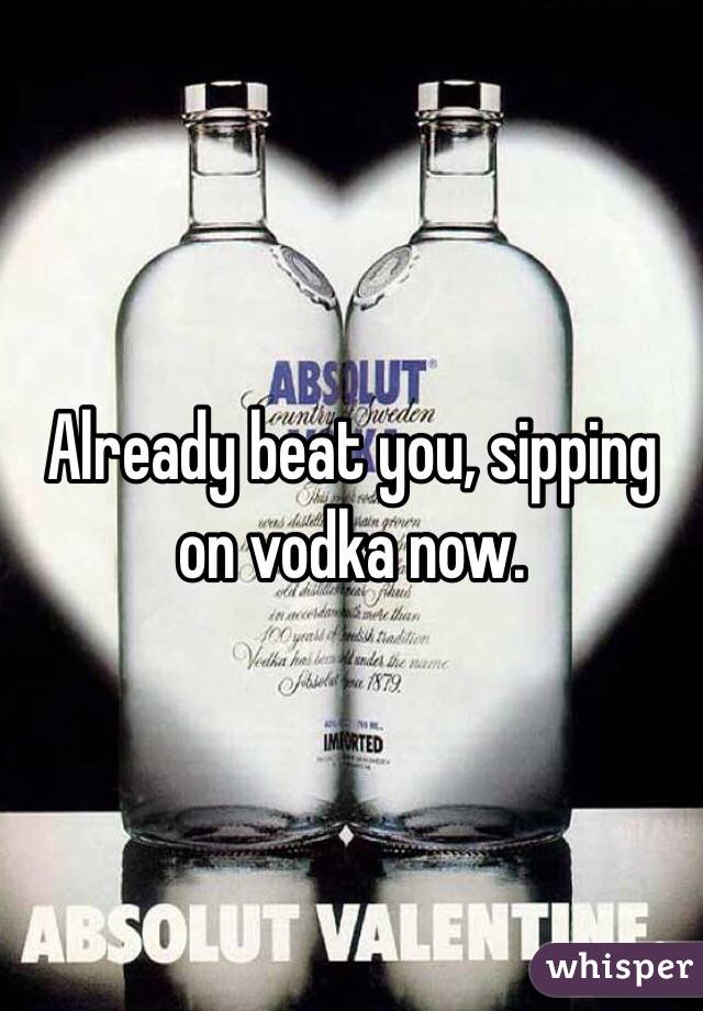 Already beat you, sipping on vodka now. 