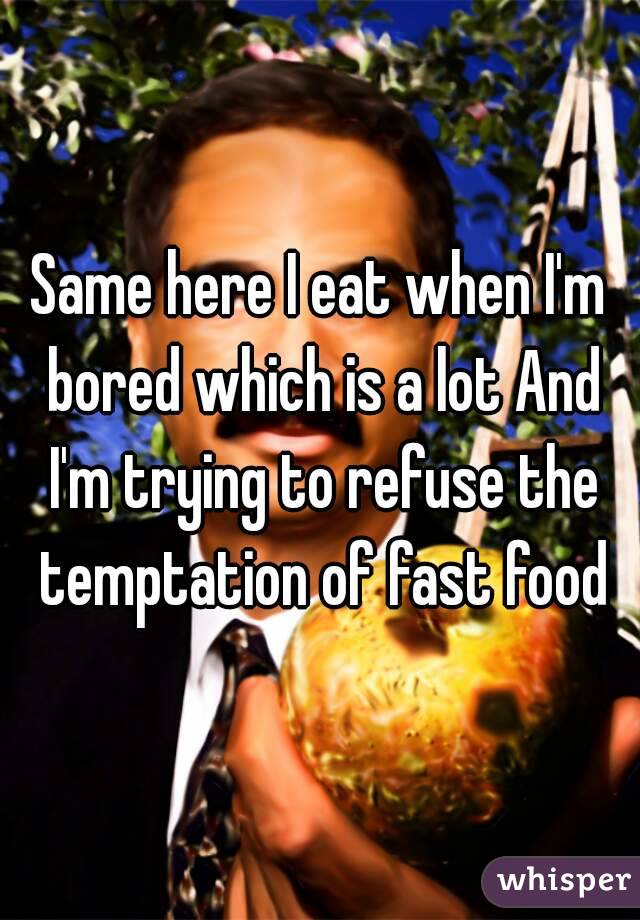 Same here I eat when I'm bored which is a lot And I'm trying to refuse the temptation of fast food
