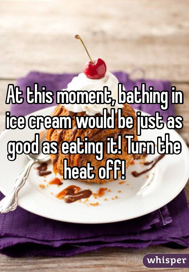 At this moment, bathing in ice cream would be just as good as eating it! Turn the heat off!