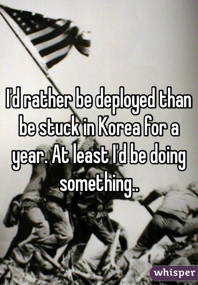 I'd rather be deployed than be stuck in Korea for a year. At least I'd be doing something..