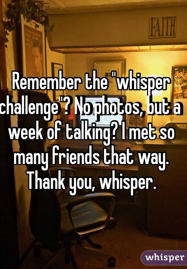 Remember the "whisper challenge"? No photos, but a week of talking? I met so many friends that way. Thank you, whisper. 