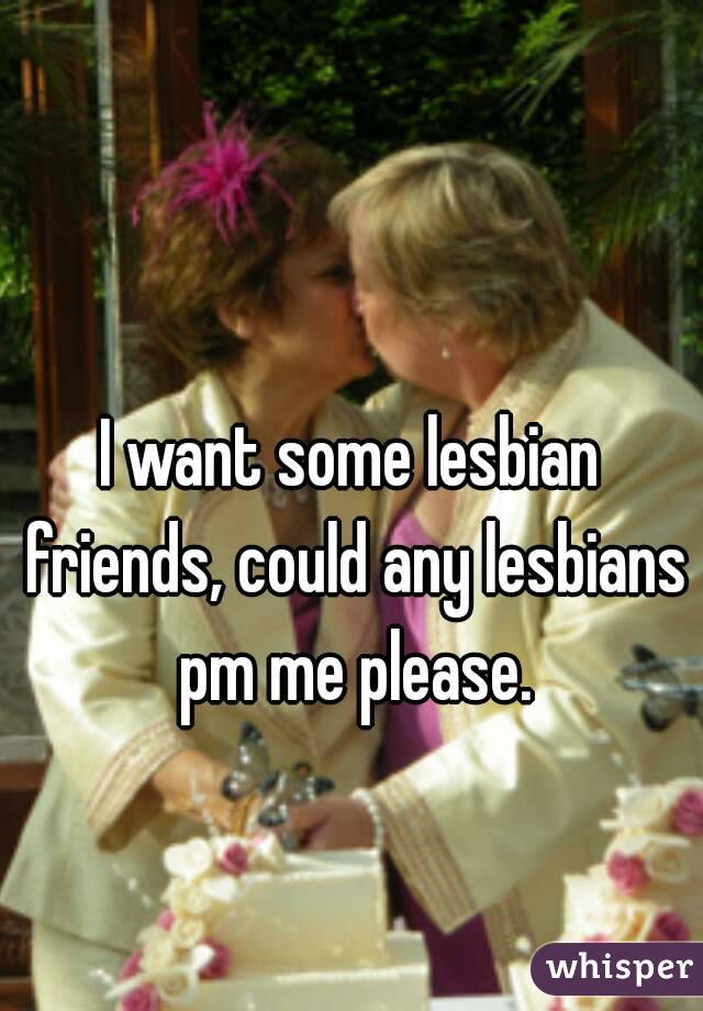 I want some lesbian friends, could any lesbians pm me please.