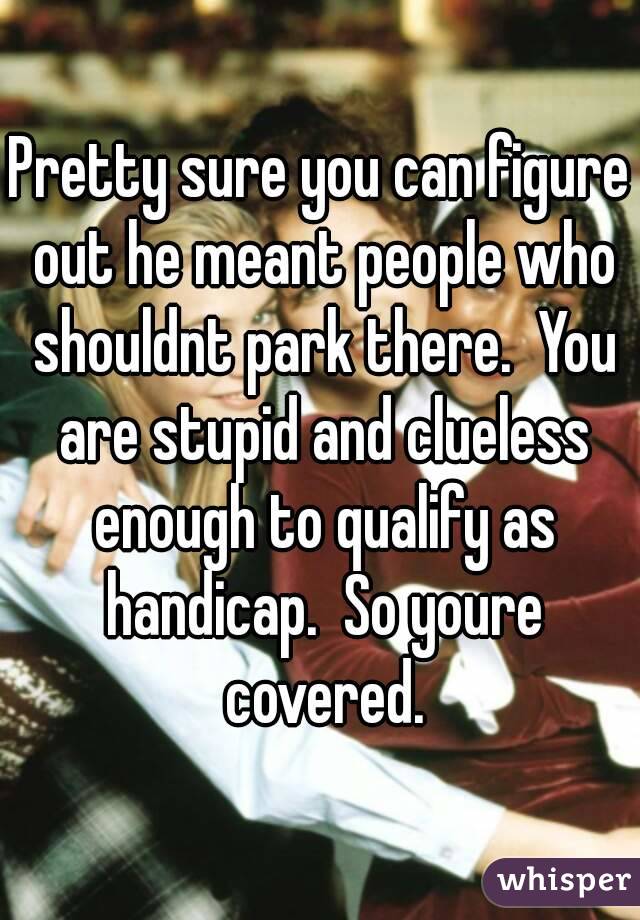 Pretty sure you can figure out he meant people who shouldnt park there.  You are stupid and clueless enough to qualify as handicap.  So youre covered.
