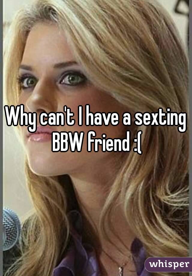 Why can't I have a sexting BBW friend :(