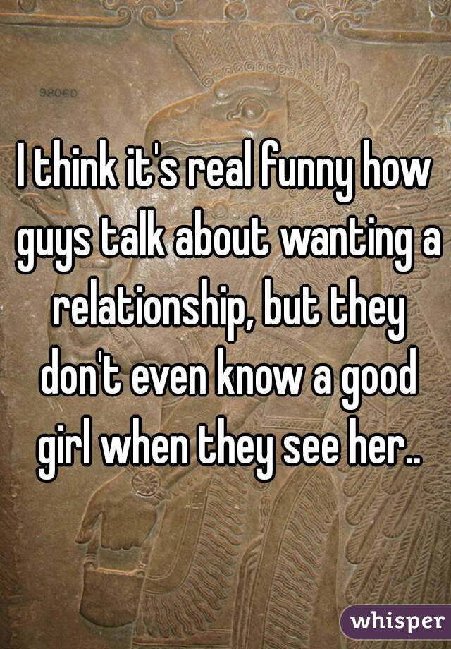 I think it's real funny how guys talk about wanting a relationship, but they don't even know a good girl when they see her..