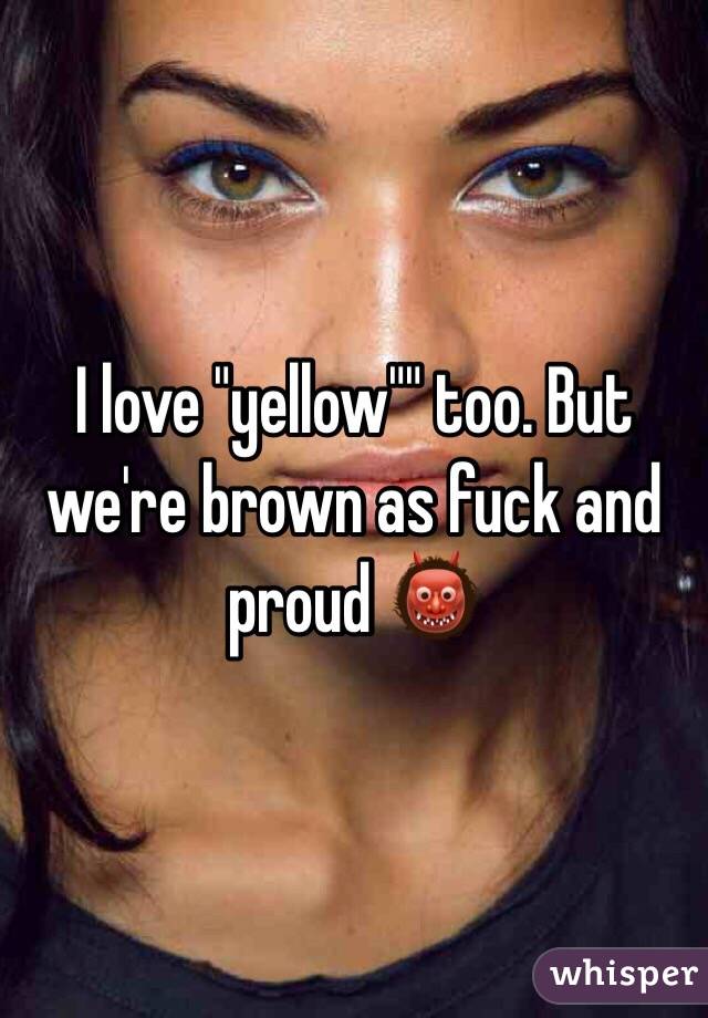 I love "yellow"" too. But we're brown as fuck and proud 👹