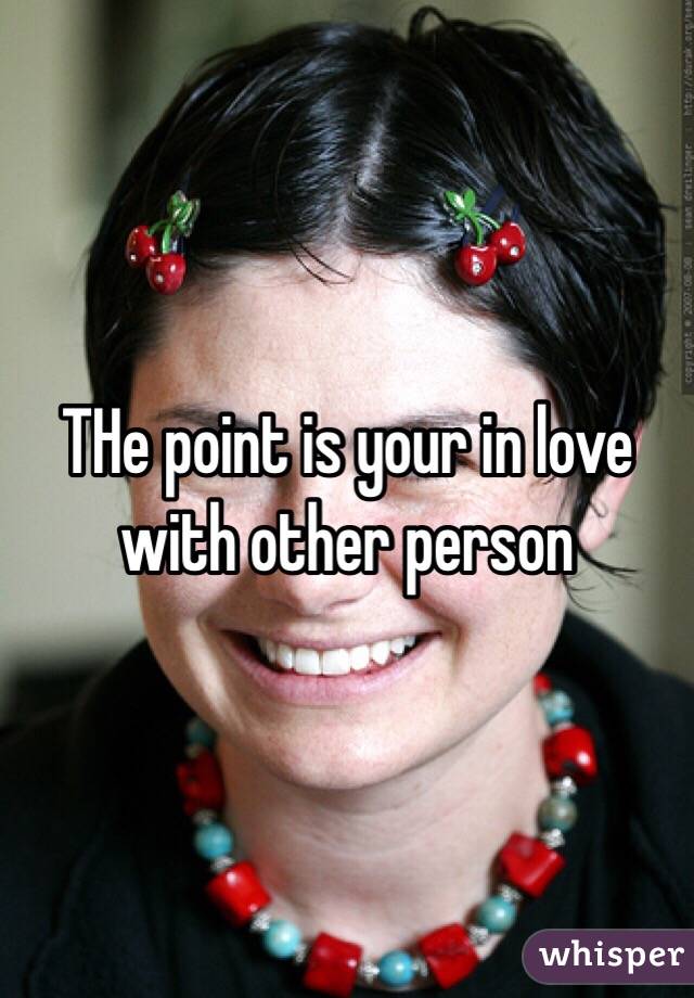 THe point is your in love with other person 