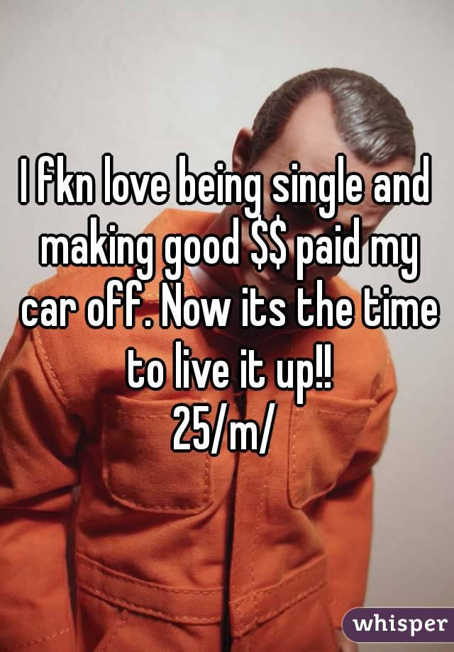 I fkn love being single and making good $$ paid my car off. Now its the time to live it up!!
25/m/