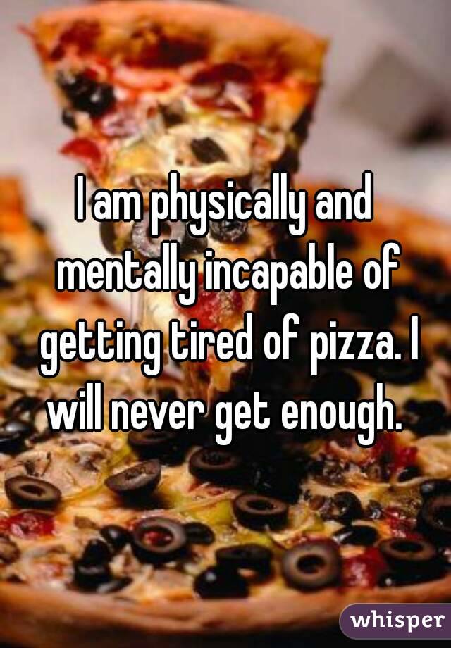 I am physically and mentally incapable of getting tired of pizza. I will never get enough. 