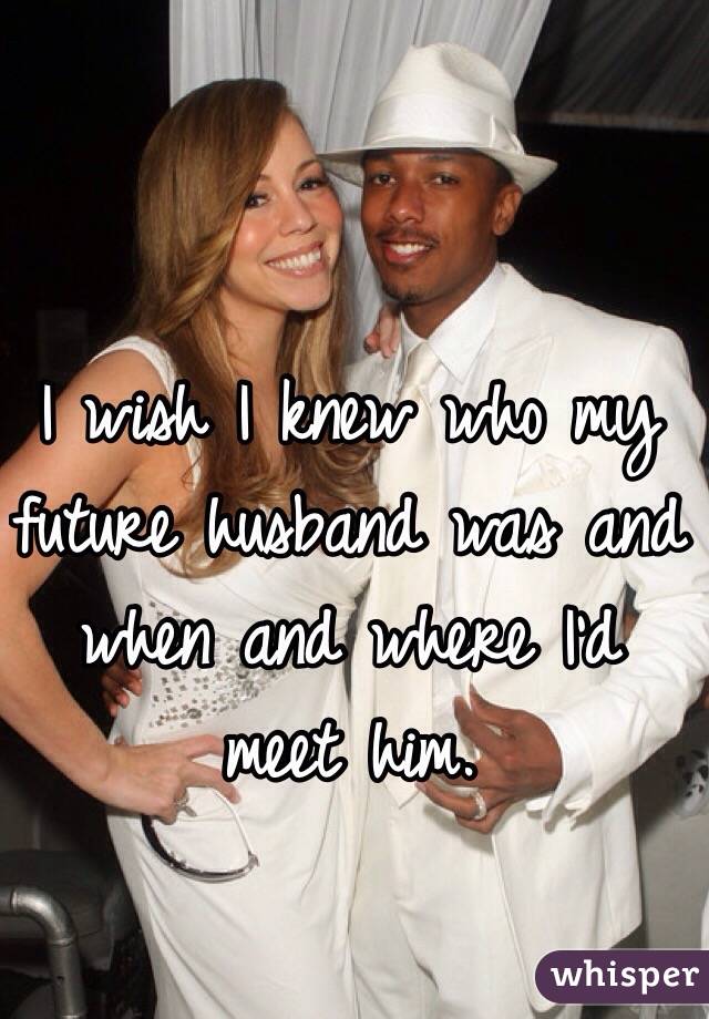 I wish I knew who my future husband was and when and where I'd meet him.