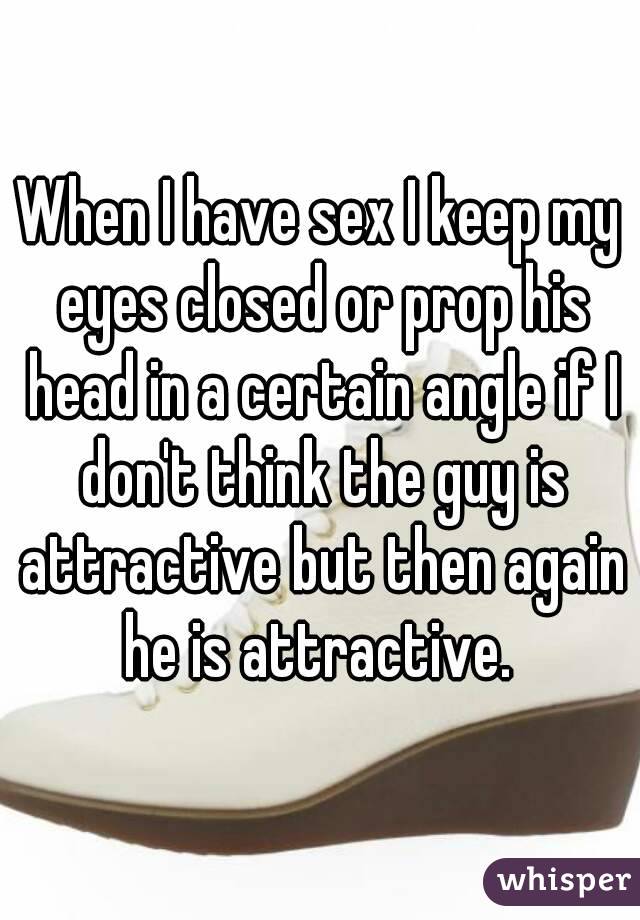 When I have sex I keep my eyes closed or prop his head in a certain angle if I don't think the guy is attractive but then again he is attractive. 