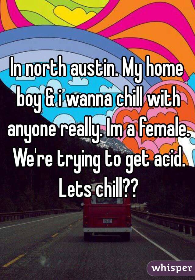 In north austin. My home boy & i wanna chill with anyone really. Im a female. We're trying to get acid. Lets chill??