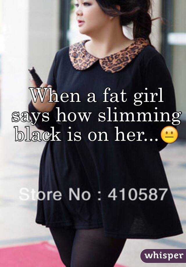 When a fat girl says how slimming black is on her...😐