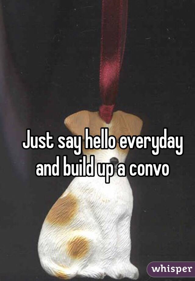 Just say hello everyday and build up a convo 