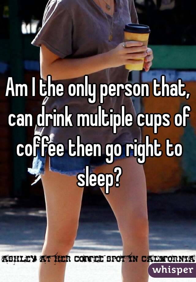 Am I the only person that, can drink multiple cups of coffee then go right to sleep?