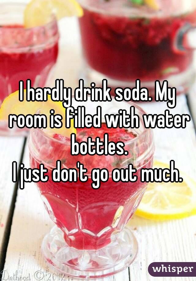 I hardly drink soda. My room is filled with water bottles.
I just don't go out much.