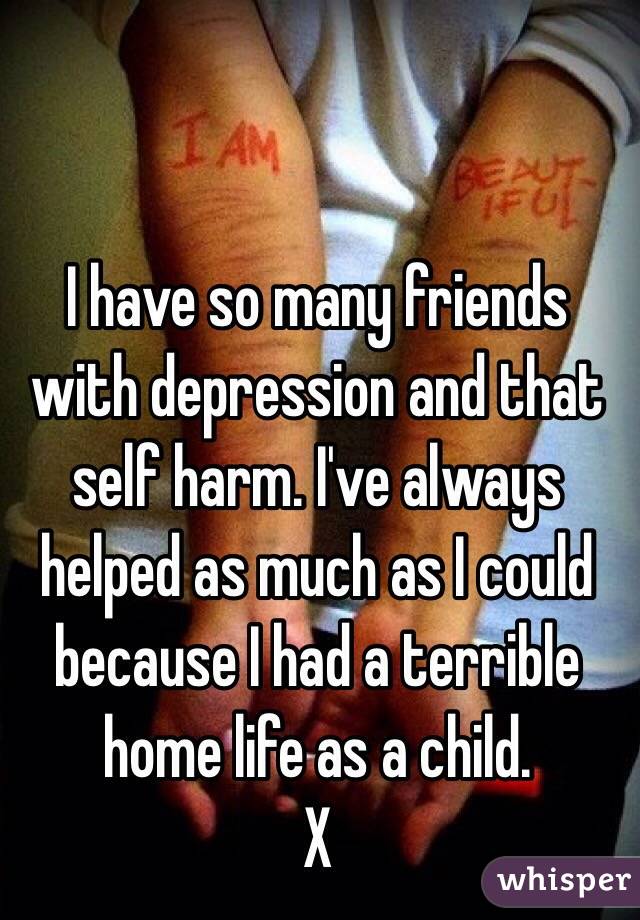 I have so many friends with depression and that self harm. I've always helped as much as I could because I had a terrible home life as a child.
X