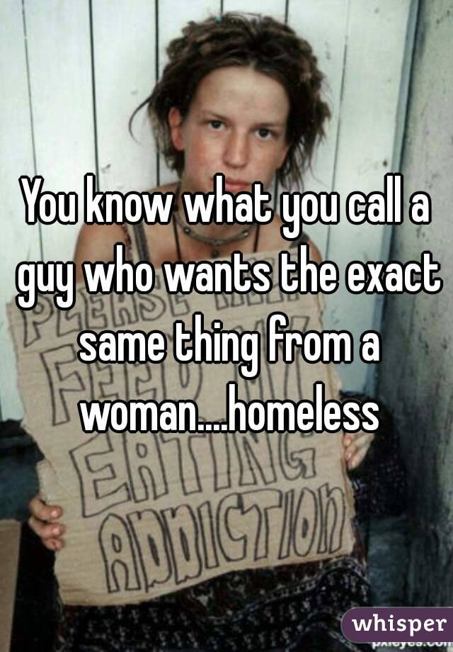 You know what you call a guy who wants the exact same thing from a woman....homeless