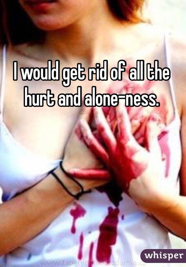 I would get rid of all the hurt and alone-ness. 