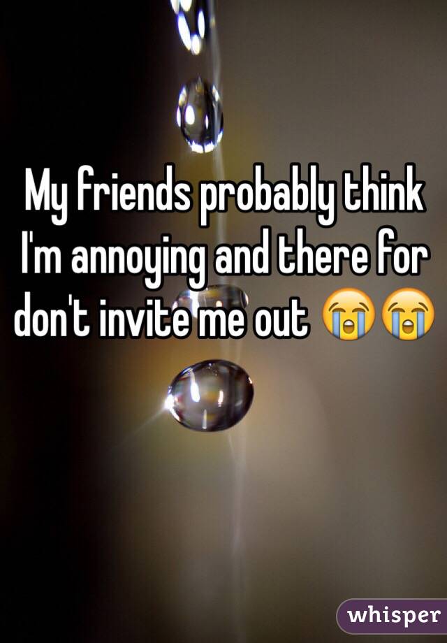 My friends probably think I'm annoying and there for don't invite me out 😭😭