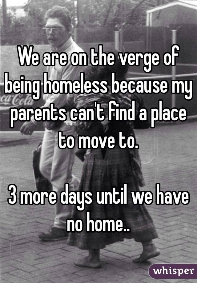 We are on the verge of being homeless because my parents can't find a place to move to. 

3 more days until we have no home.. 