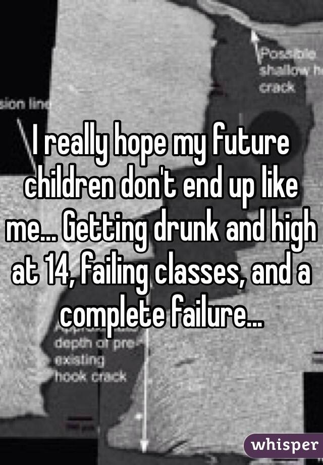 I really hope my future children don't end up like me... Getting drunk and high at 14, failing classes, and a complete failure... 