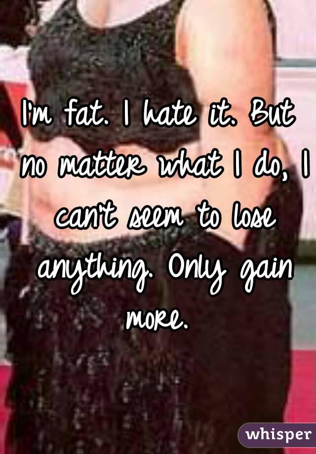 I'm fat. I hate it. But no matter what I do, I can't seem to lose anything. Only gain more. 