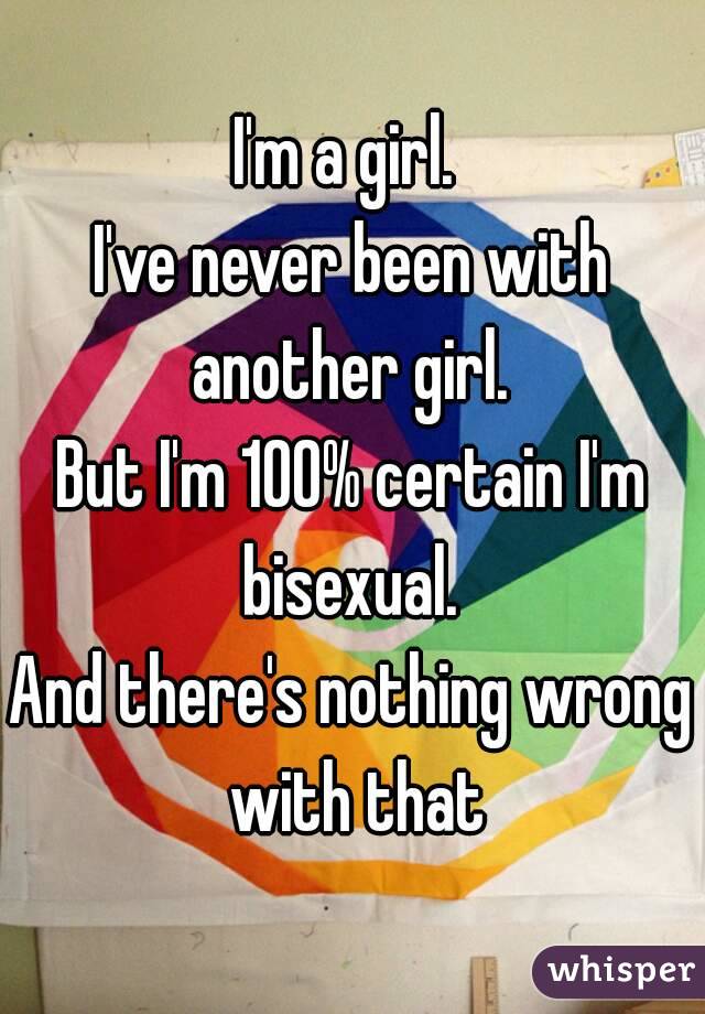 I'm a girl. 
I've never been with another girl. 
But I'm 100% certain I'm bisexual. 
And there's nothing wrong with that