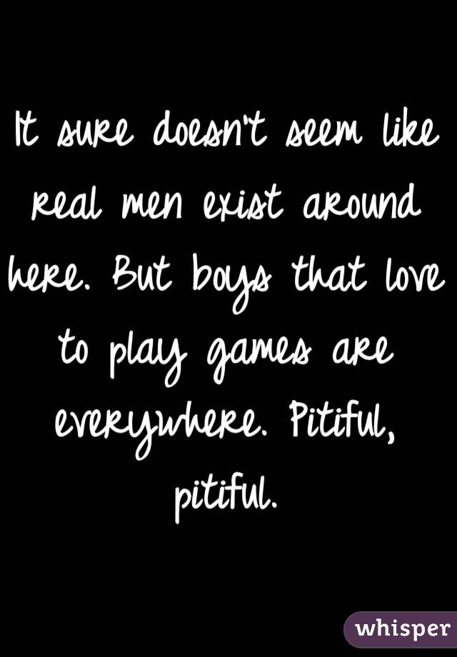 It sure doesn't seem like real men exist around here. But boys that love to play games are everywhere. Pitiful, pitiful. 