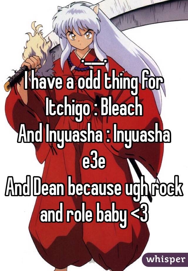 .___.
I have a odd thing for Itchigo : Bleach
And Inyuasha : Inyuasha 
e3e 
And Dean because ugh rock and role baby <3