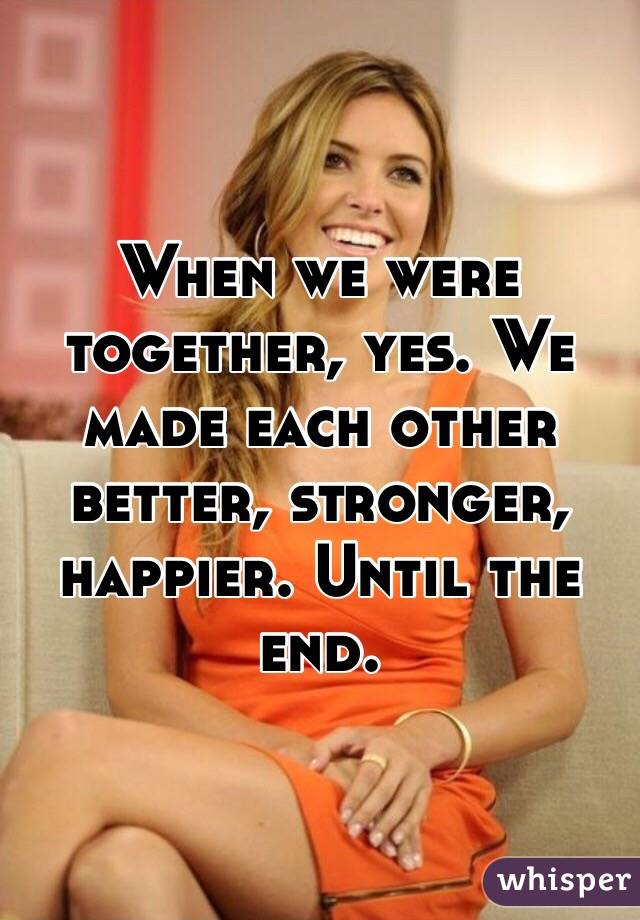 When we were together, yes. We made each other better, stronger, happier. Until the end.