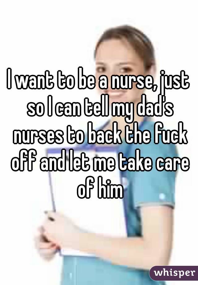 I want to be a nurse, just so I can tell my dad's nurses to back the fuck off and let me take care of him