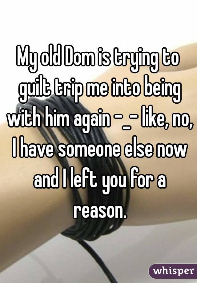 My old Dom is trying to guilt trip me into being with him again -_- like, no, I have someone else now and I left you for a reason.