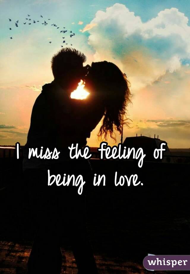 I miss the feeling of being in love.