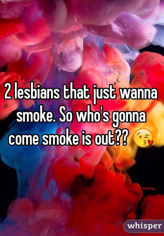 2 lesbians that just wanna smoke. So who's gonna come smoke is out?? 😘