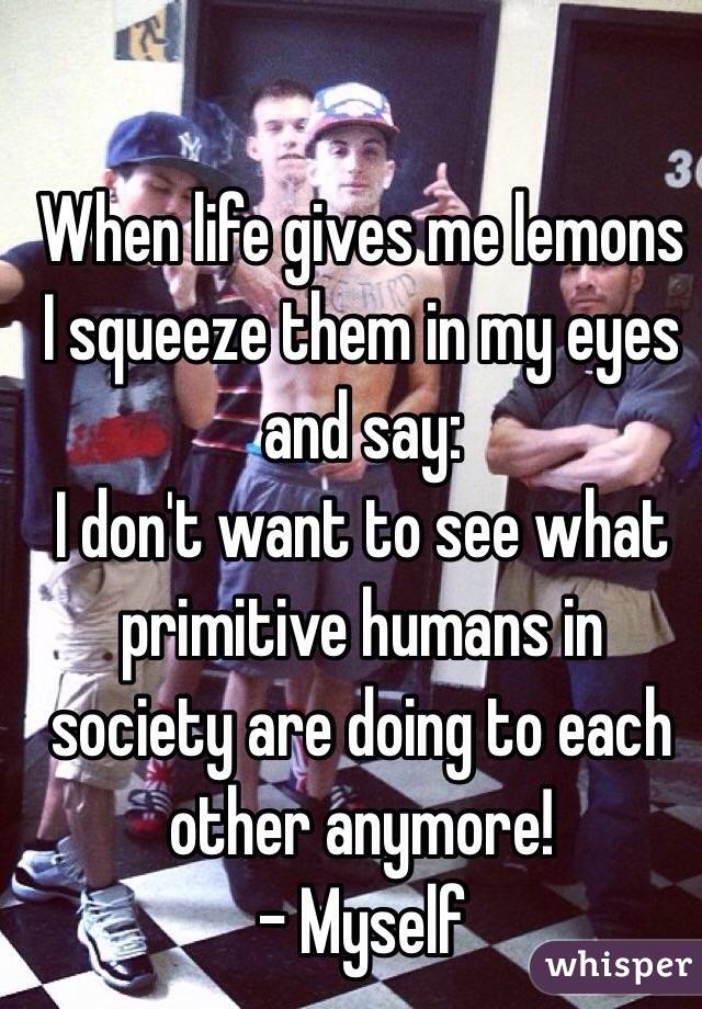 When life gives me lemons I squeeze them in my eyes and say: 
I don't want to see what primitive humans in society are doing to each other anymore! 
- Myself 